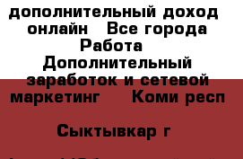 дополнительный доход  онлайн - Все города Работа » Дополнительный заработок и сетевой маркетинг   . Коми респ.,Сыктывкар г.